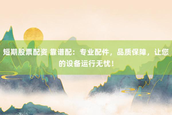 短期股票配资 靠谱配：专业配件，品质保障，让您的设备运行无忧！