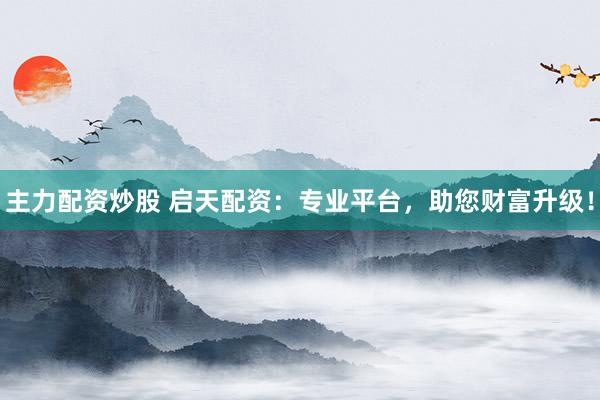 主力配资炒股 启天配资:专业平台,助您财富升级!