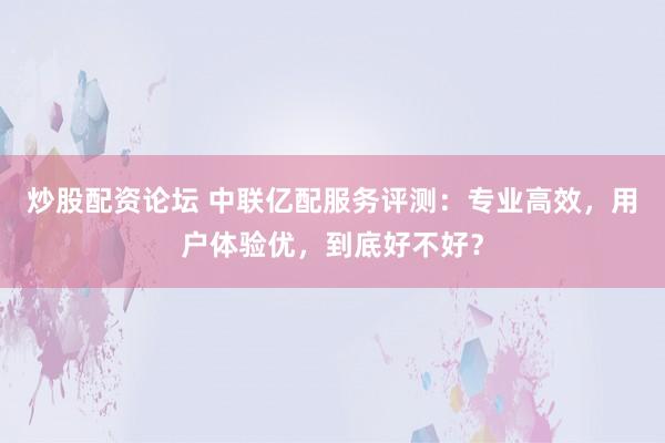 炒股配资论坛 中联亿配服务评测：专业高效，用户体验优，到底好不好？