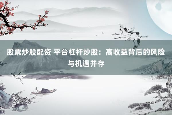 股票炒股配资 平台杠杆炒股：高收益背后的风险与机遇并存