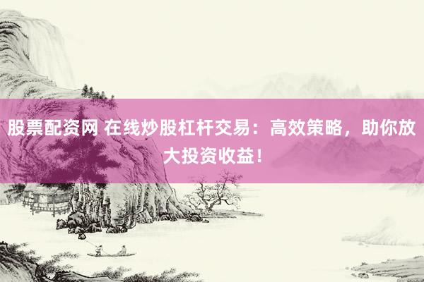 股票配资网 在线炒股杠杆交易：高效策略，助你放大投资收益！