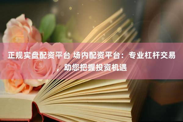正规实盘配资平台 场内配资平台：专业杠杆交易，助您把握投资机遇