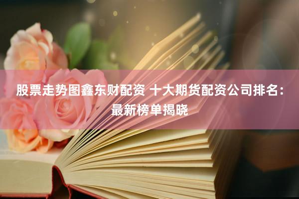 股票走势图鑫东财配资 十大期货配资公司排名：最新榜单揭晓