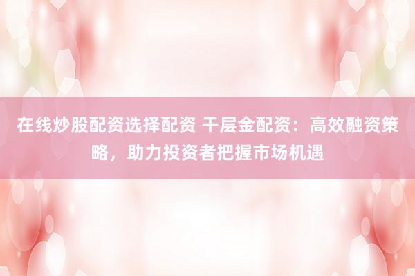 在线炒股配资选择配资 干层金配资：高效融资策略，助力投资者把握市场机遇