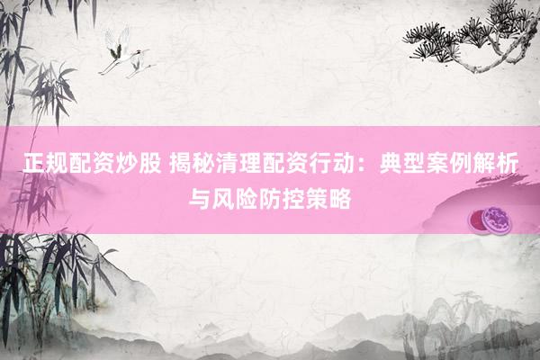 正规配资炒股 揭秘清理配资行动：典型案例解析与风险防控策略
