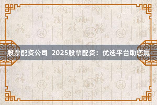 股票配资公司  2025股票配资：优选平台助您赢