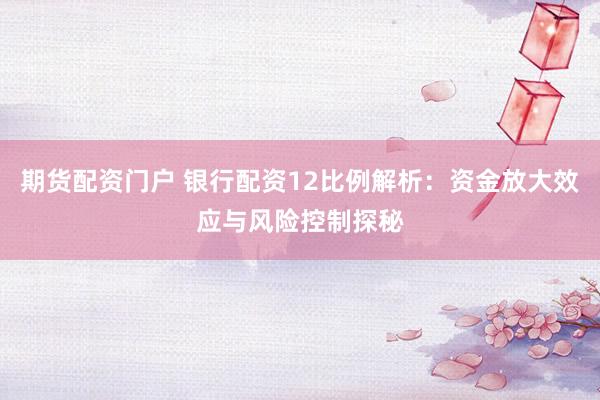 期货配资门户 银行配资12比例解析：资金放大效应与风险控制探秘