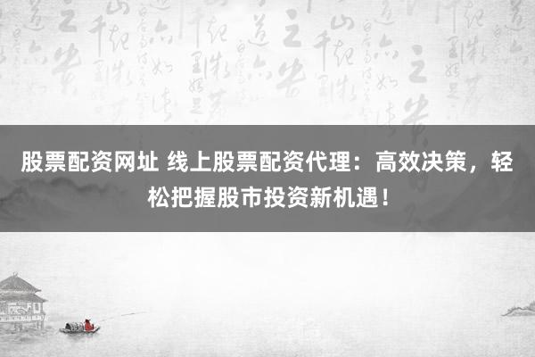 股票配资网址 线上股票配资代理：高效决策，轻松把握股市投资新机遇！