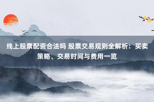 线上股票配资合法吗 股票交易规则全解析：买卖策略、交易时间与费用一览
