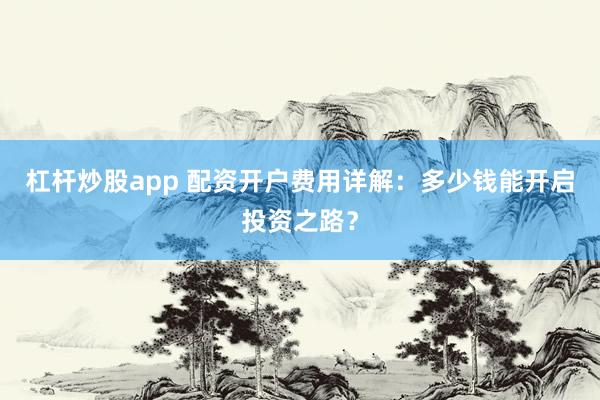 杠杆炒股app 配资开户费用详解：多少钱能开启投资之路？