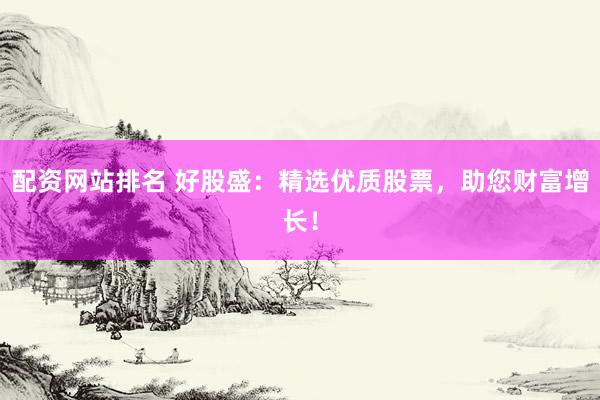 配资网站排名 好股盛：精选优质股票，助您财富增长！