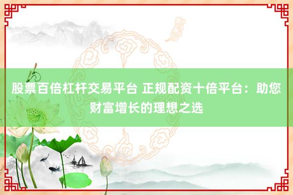 股票百倍杠杆交易平台 正规配资十倍平台:助您财富增长的理想之选