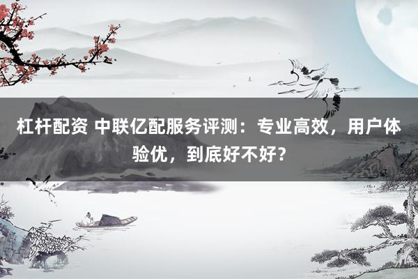 杠杆配资 中联亿配服务评测：专业高效，用户体验优，到底好不好？