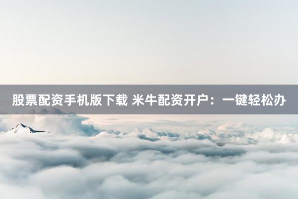 股票配资手机版下载 米牛配资开户：一键轻松办