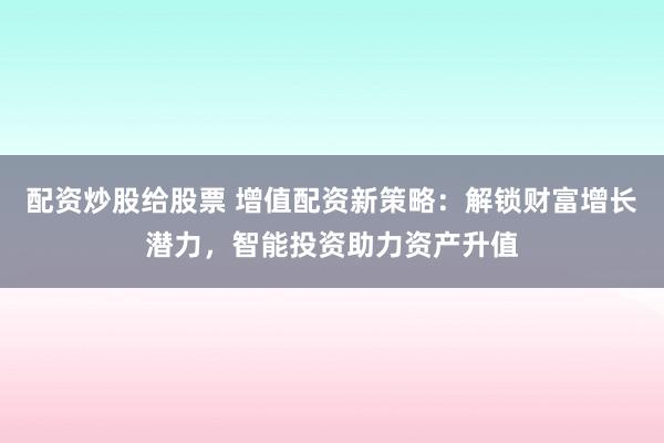 配资炒股给股票 增值配资新策略：解锁财富增长潜力，智能投资助力资产升值