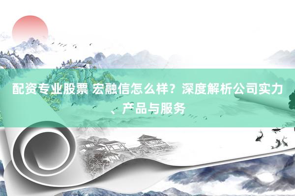 配资专业股票 宏融信怎么样？深度解析公司实力、产品与服务