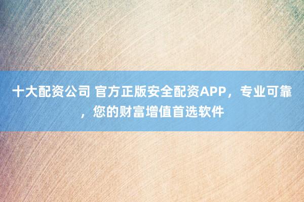 十大配资公司 官方正版安全配资APP，专业可靠，您的财富增值首选软件