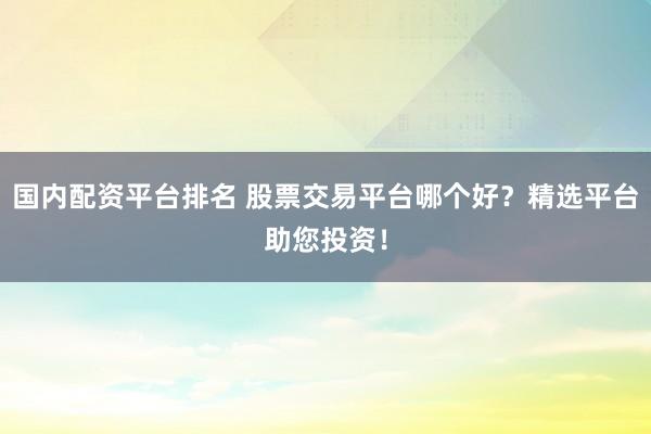 国内配资平台排名 股票交易平台哪个好?精选平台助您投资!