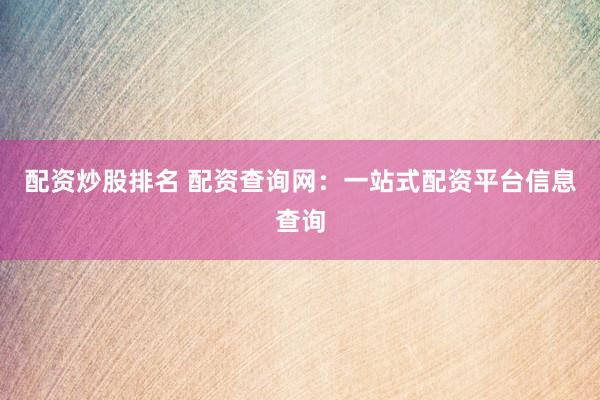 配资炒股排名 配资查询网：一站式配资平台信息查询