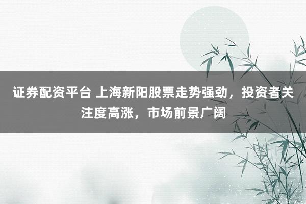 证券配资平台 上海新阳股票走势强劲，投资者关注度高涨，市场前景广阔