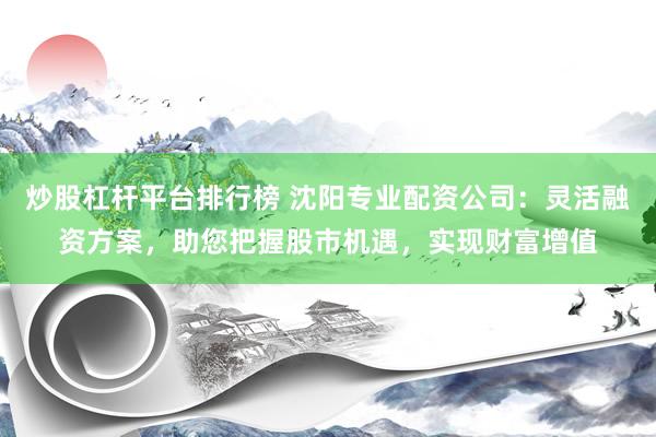 炒股杠杆平台排行榜 沈阳专业配资公司：灵活融资方案，助您把握股市机遇，实现财富增值