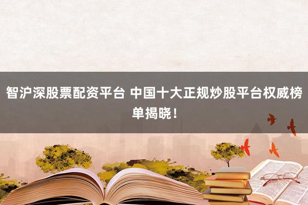智沪深股票配资平台 中国十大正规炒股平台权威榜单揭晓!