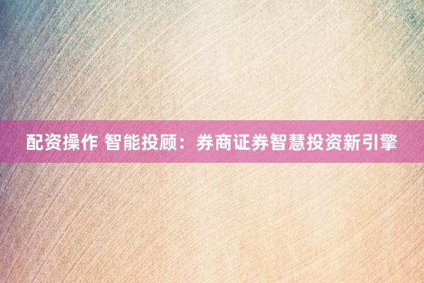 配资操作 智能投顾：券商证券智慧投资新引擎