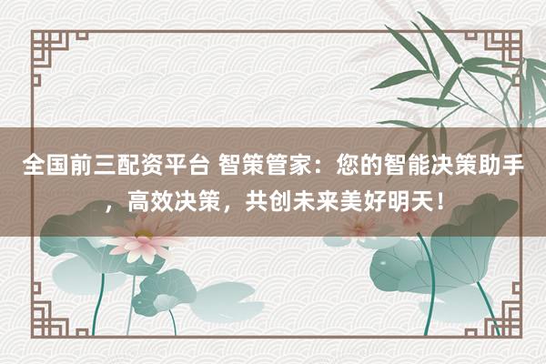 全国前三配资平台 智策管家:您的智能决策助手,高效决策,共创未来美好明天!