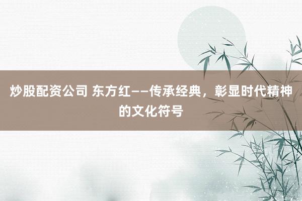 炒股配资公司 东方红——传承经典，彰显时代精神的文化符号